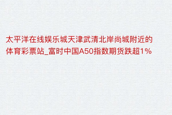 太平洋在线娱乐城天津武清北岸尚城附近的体育彩票站_富时中国A50指数期货跌超1%