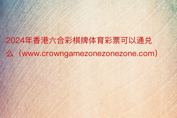 2024年香港六合彩棋牌体育彩票可以通兑么（www.crowngamezonezonezone.com）