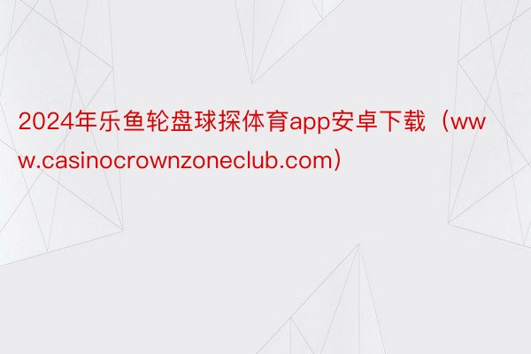 2024年乐鱼轮盘球探体育app安卓下载（www.casinocrownzoneclub.com）