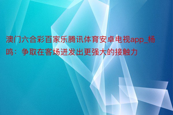 澳门六合彩百家乐腾讯体育安卓电视app_杨鸣：争取在客场迸发出更强大的接触力