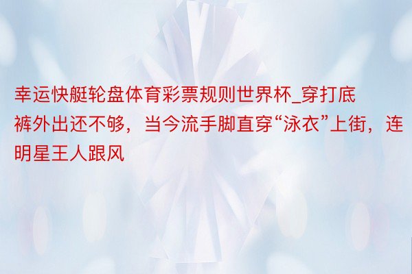 幸运快艇轮盘体育彩票规则世界杯_穿打底裤外出还不够，当今流手脚直穿“泳衣”上街，连明星王人跟风