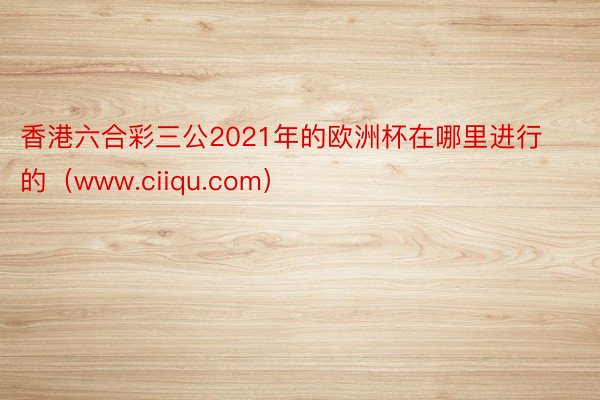 香港六合彩三公2021年的欧洲杯在哪里进行的（www.ciiqu.com）