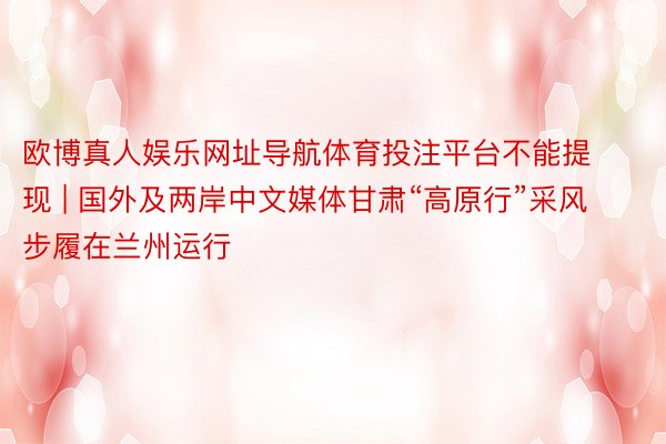 欧博真人娱乐网址导航体育投注平台不能提现 | 国外及两岸中文媒体甘肃“高原行”采风步履在兰州运行