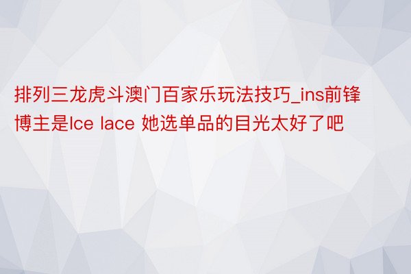 排列三龙虎斗澳门百家乐玩法技巧_ins前锋博主是Ice lace 她选单品的目光太好了吧