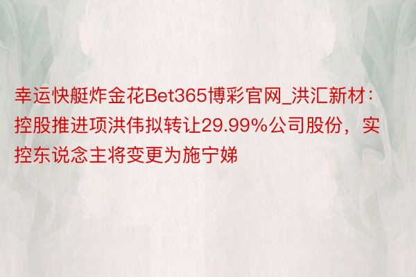 幸运快艇炸金花Bet365博彩官网_洪汇新材：控股推进项洪伟拟转让29.99%公司股份，实控东说念主将变更为施宁娣