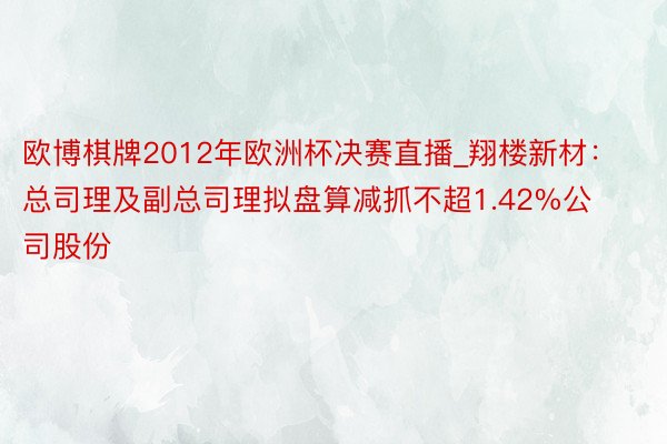 欧博棋牌2012年欧洲杯决赛直播_翔楼新材：总司理及副总司理拟盘算减抓不超1.42%公司股份