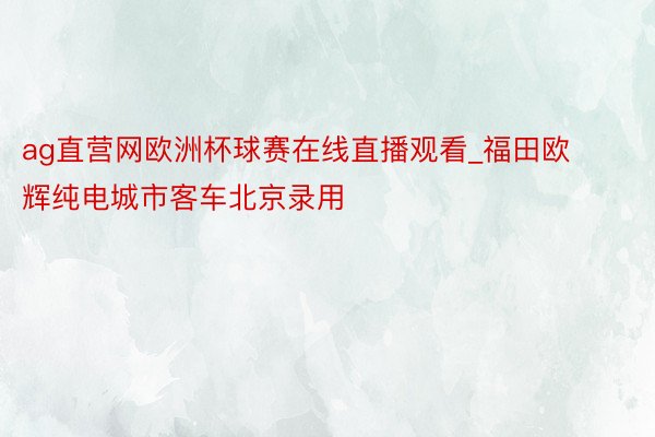 ag直营网欧洲杯球赛在线直播观看_福田欧辉纯电城市客车北京录用