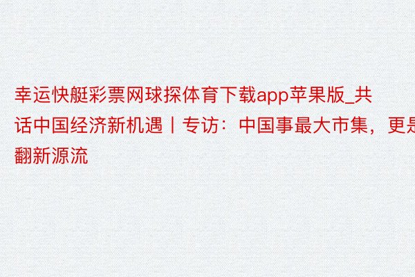 幸运快艇彩票网球探体育下载app苹果版_共话中国经济新机遇丨专访：中国事最大市集，更是翻新源流