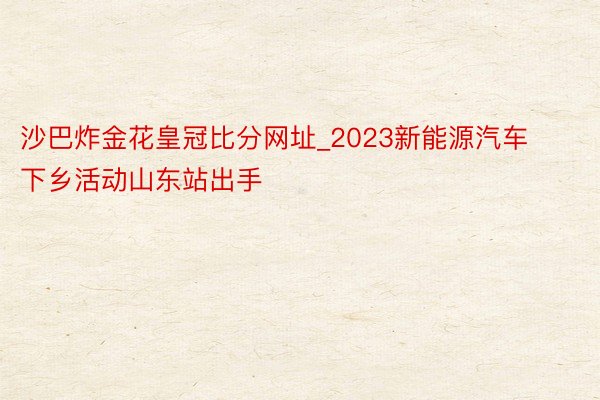 沙巴炸金花皇冠比分网址_2023新能源汽车下乡活动山东站出手