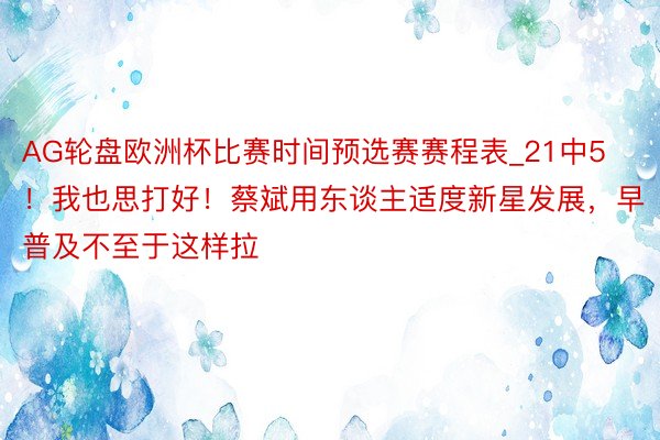 AG轮盘欧洲杯比赛时间预选赛赛程表_21中5！我也思打好！蔡斌用东谈主适度新星发展，早普及不至于这样拉