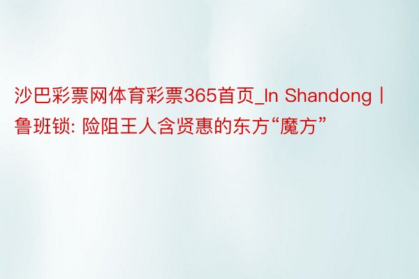 沙巴彩票网体育彩票365首页_In Shandong丨鲁班锁: 险阻王人含贤惠的东方“魔方”