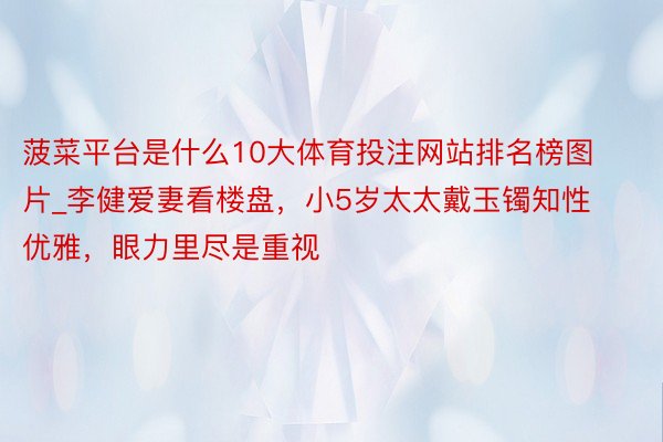 菠菜平台是什么10大体育投注网站排名榜图片_李健爱妻看楼盘，小5岁太太戴玉镯知性优雅，眼力里尽是重视