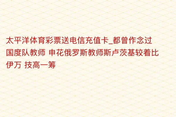 太平洋体育彩票送电信充值卡_都曾作念过国度队教师 申花俄罗斯教师斯卢茨基较着比伊万 技高一筹