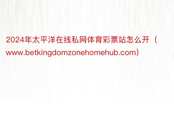 2024年太平洋在线私网体育彩票站怎么开（www.betkingdomzonehomehub.com）