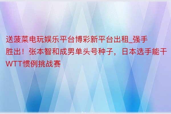 送菠菜电玩娱乐平台博彩新平台出租_强手胜出！张本智和成男单头号种子，日本选手能干WTT惯例挑战赛