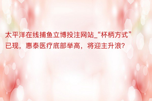 太平洋在线捕鱼立博投注网站_“杯柄方式”已现，惠泰医疗底部举高，将迎主升浪？