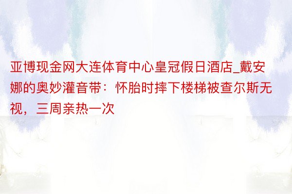 亚博现金网大连体育中心皇冠假日酒店_戴安娜的奥妙灌音带：怀胎时摔下楼梯被查尔斯无视，三周亲热一次