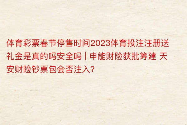 体育彩票春节停售时间2023体育投注注册送礼金是真的吗安全吗 | 申能财险获批筹建 天安财险钞票包会否注入？