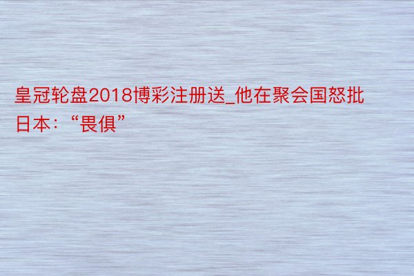 皇冠轮盘2018博彩注册送_他在聚会国怒批日本：“畏俱”