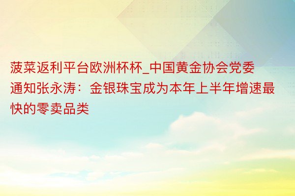 菠菜返利平台欧洲杯杯_中国黄金协会党委通知张永涛：金银珠宝成为本年上半年增速最快的零卖品类