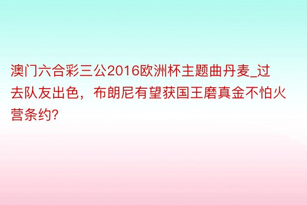 澳门六合彩三公2016欧洲杯主题曲丹麦_过去队友出色，布朗尼有望获国王磨真金不怕火营条约？