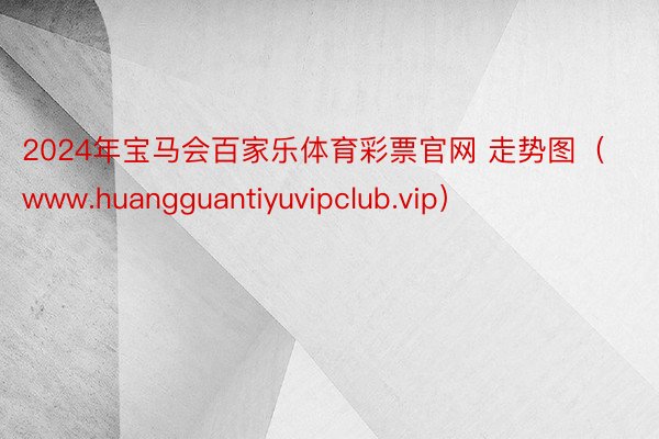 2024年宝马会百家乐体育彩票官网 走势图（www.huangguantiyuvipclub.vip）