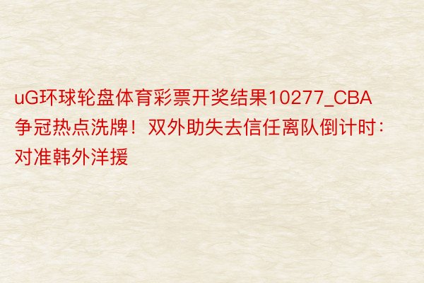 uG环球轮盘体育彩票开奖结果10277_CBA争冠热点洗牌！双外助失去信任离队倒计时：对准韩外洋援