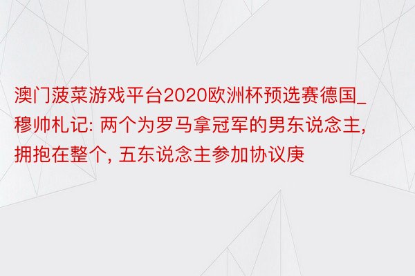 澳门菠菜游戏平台2020欧洲杯预选赛德国_穆帅札记: 两个为罗马拿冠军的男东说念主, 拥抱在整个, 五东说念主参加协议庚