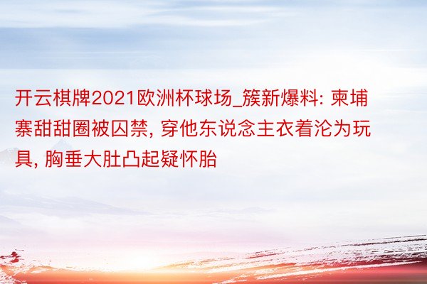 开云棋牌2021欧洲杯球场_簇新爆料: 柬埔寨甜甜圈被囚禁, 穿他东说念主衣着沦为玩具, 胸垂大肚凸起疑怀胎