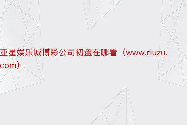 亚星娱乐城博彩公司初盘在哪看（www.riuzu.com）