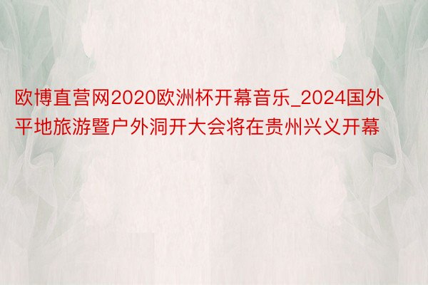 欧博直营网2020欧洲杯开幕音乐_2024国外平地旅游暨户外洞开大会将在贵州兴义开幕