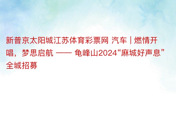 新普京太阳城江苏体育彩票网 汽车 | 燃情开唱，梦思启航 —— 龟峰山2024“麻城好声息”全城招募