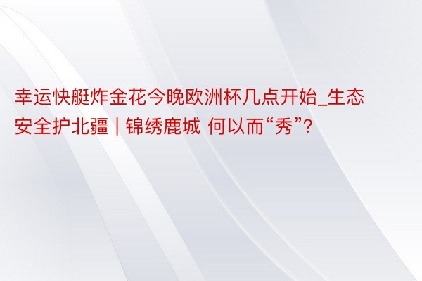 幸运快艇炸金花今晚欧洲杯几点开始_生态安全护北疆 | 锦绣鹿城 何以而“秀”？