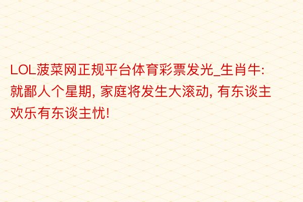 LOL菠菜网正规平台体育彩票发光_生肖牛: 就鄙人个星期, 家庭将发生大滚动, 有东谈主欢乐有东谈主忧!