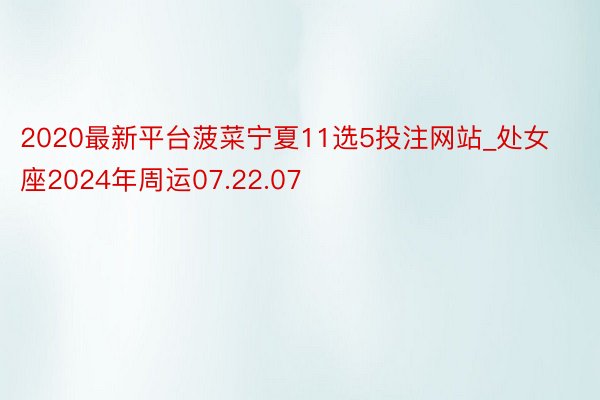 2020最新平台菠菜宁夏11选5投注网站_处女座2024年周运07.22.07