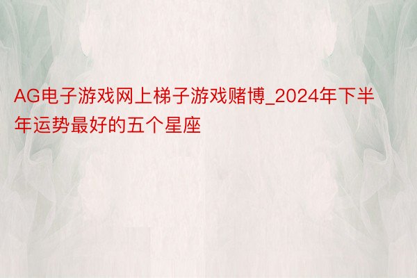 AG电子游戏网上梯子游戏赌博_2024年下半年运势最好的五个星座