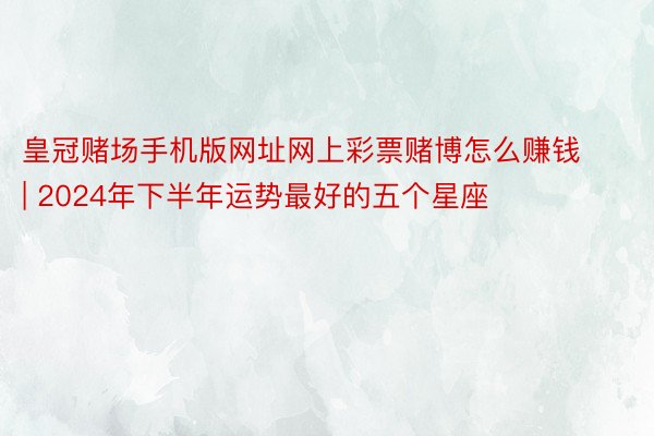 皇冠赌场手机版网址网上彩票赌博怎么赚钱 | 2024年下半年运势最好的五个星座