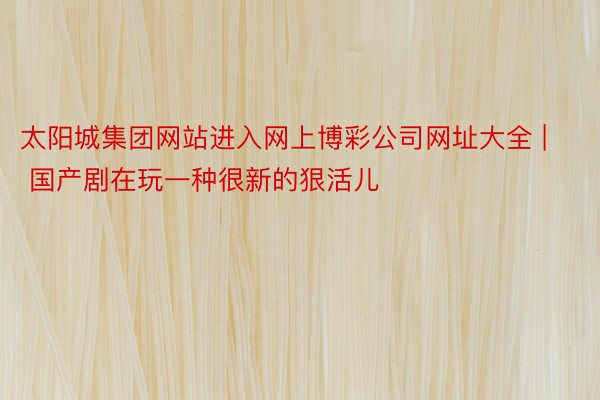 太阳城集团网站进入网上博彩公司网址大全 | 国产剧在玩一种很新的狠活儿