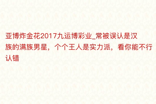 亚博炸金花2017九运博彩业_常被误认是汉族的满族男星，个个王人是实力派，看你能不行认错