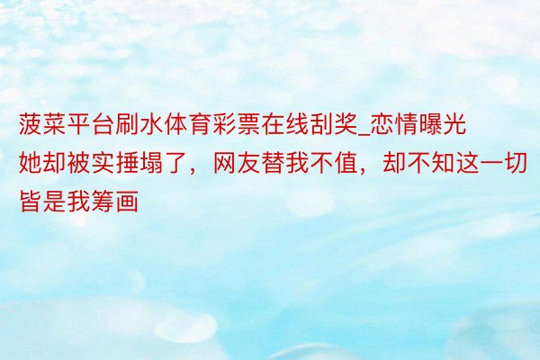 菠菜平台刷水体育彩票在线刮奖_恋情曝光她却被实捶塌了，网友替我不值，却不知这一切皆是我筹画