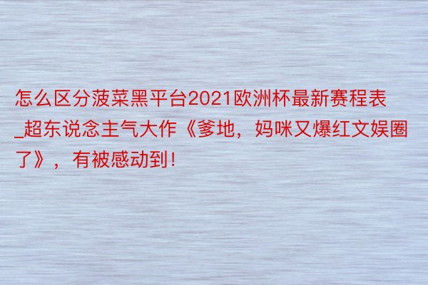 怎么区分菠菜黑平台2021欧洲杯最新赛程表_超东说念主气大作《爹地，妈咪又爆红文娱圈了》，有被感动到！