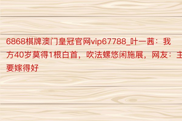 6868棋牌澳门皇冠官网vip67788_叶一茜：我方40岁莫得1根白首，吹法螺悠闲施展，网友：主要嫁得好