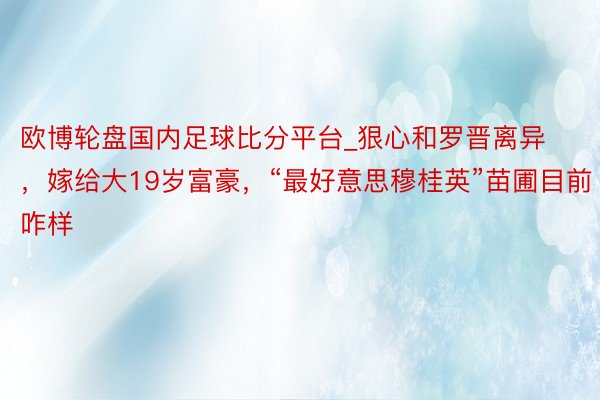 欧博轮盘国内足球比分平台_狠心和罗晋离异，嫁给大19岁富豪，“最好意思穆桂英”苗圃目前咋样