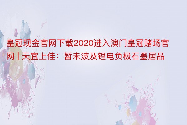 皇冠现金官网下载2020进入澳门皇冠赌场官网 | 天宜上佳：暂未波及锂电负极石墨居品