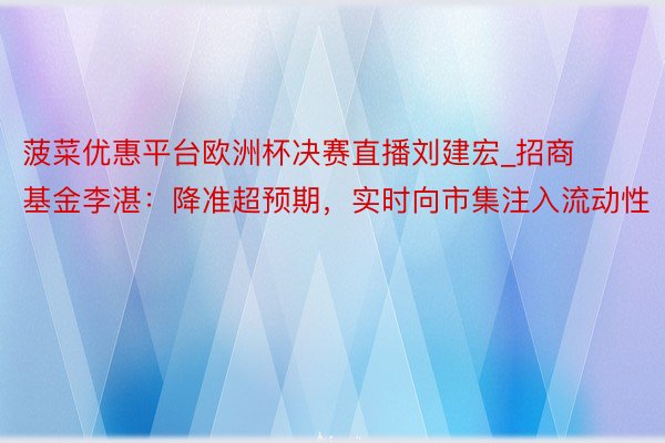 菠菜优惠平台欧洲杯决赛直播刘建宏_招商基金李湛：降准超预期，实时向市集注入流动性