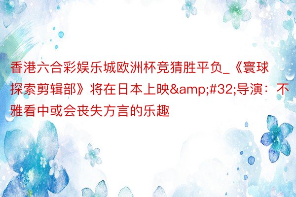 香港六合彩娱乐城欧洲杯竞猜胜平负_《寰球探索剪辑部》将在日本上映&#32;导演：不雅看中或会丧失方言的乐趣