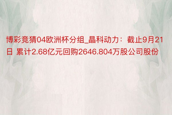 博彩竞猜04欧洲杯分组_晶科动力：截止9月21日 累计2.68亿元回购2646.804万股公司股份