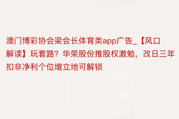 澳门博彩协会梁会长体育类app广告_【风口解读】玩套路？华荣股份推股权激勉，改日三年扣非净利个位增立地可解锁