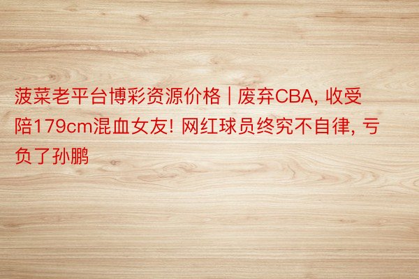 菠菜老平台博彩资源价格 | 废弃CBA, 收受陪179cm混血女友! 网红球员终究不自律, 亏负了孙鹏