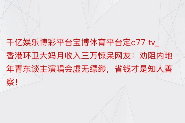 千亿娱乐博彩平台宝博体育平台定c77 tv_香港环卫大妈月收入三万惊呆网友：劝阻内地年青东谈主演唱会虚无缥缈，省钱才是知人善察！